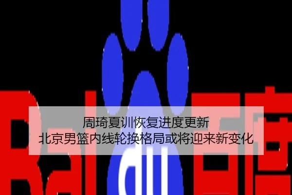 周琦夏训恢复进度更新 北京男篮内线轮换格局或将迎来新变化