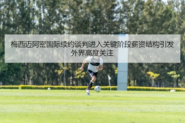 梅西迈阿密国际续约谈判进入关键阶段薪资结构引发外界高度关注