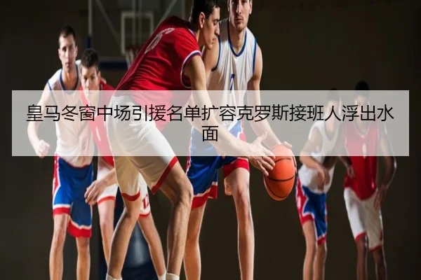 皇马冬窗中场引援名单扩容克罗斯接班人浮出水面