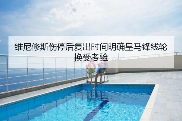 维尼修斯伤停后复出时间明确皇马锋线轮换受考验